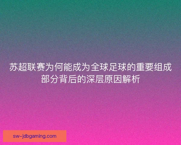 苏超联赛为何能成为全球足球的重要组成部分背后的深层原因解析