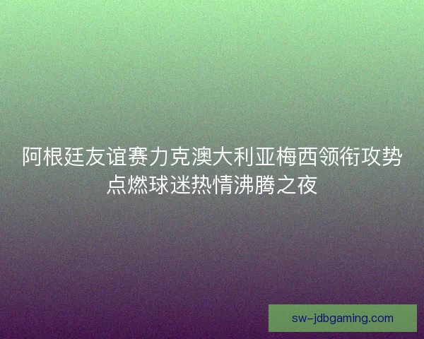 阿根廷友谊赛力克澳大利亚梅西领衔攻势点燃球迷热情沸腾之夜
