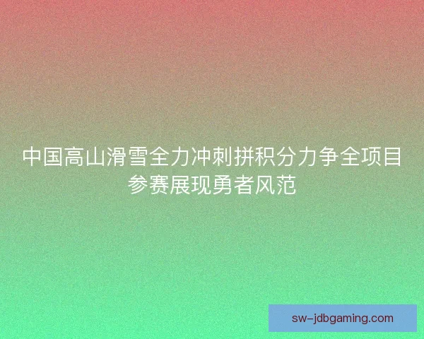 中国高山滑雪全力冲刺拼积分力争全项目参赛展现勇者风范