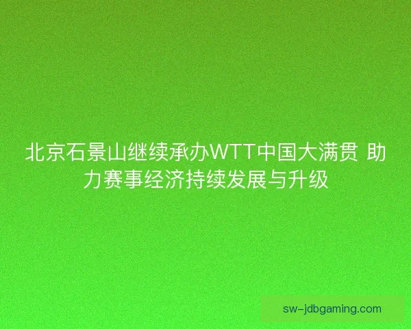 北京石景山继续承办WTT中国大满贯 助力赛事经济持续发展与升级